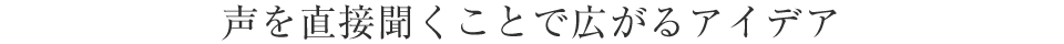 声を直接聞くことで広がるアイデア